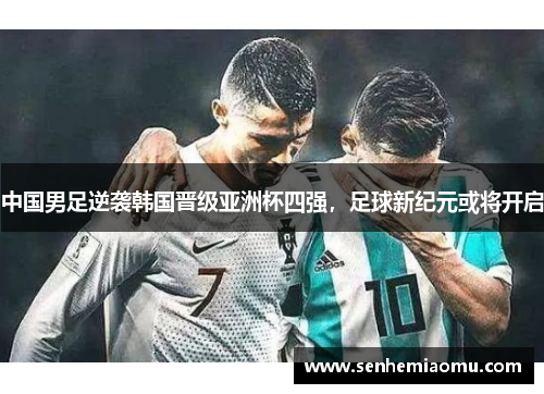 中国男足逆袭韩国晋级亚洲杯四强，足球新纪元或将开启