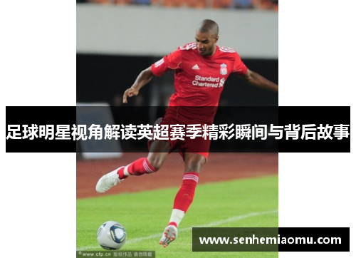 足球明星视角解读英超赛季精彩瞬间与背后故事