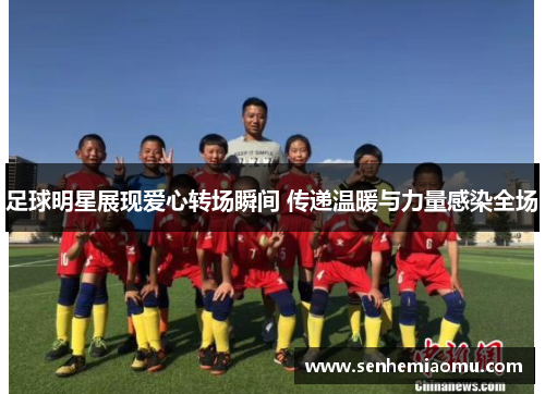 足球明星展现爱心转场瞬间 传递温暖与力量感染全场