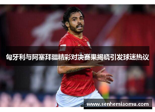 匈牙利与阿塞拜疆精彩对决赛果揭晓引发球迷热议